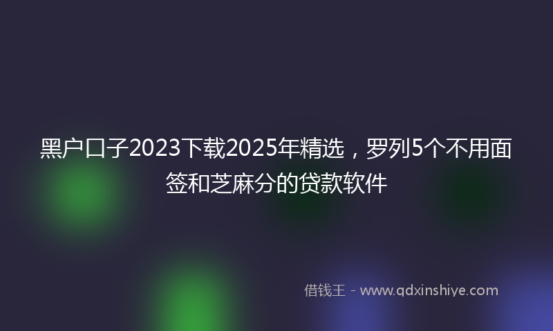 黑户口子2023下载2025年精选，罗列5个不用面签和芝麻分的贷款软件