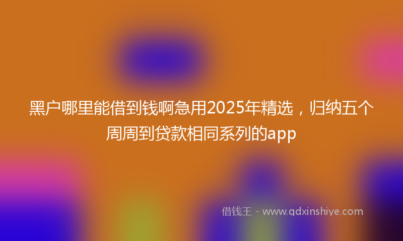 黑户哪里能借到钱啊急用2025年精选，归纳五个周周到贷款相同系列的app