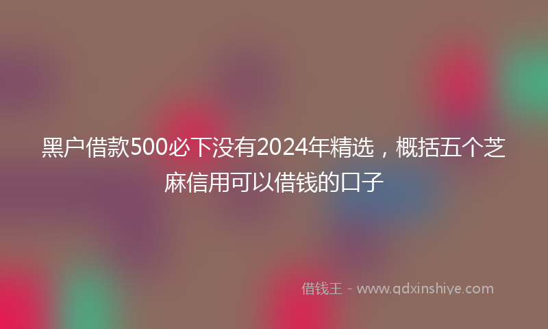 黑户借款500必下没有2024年精选，概括五个芝麻信用可以借钱的口子