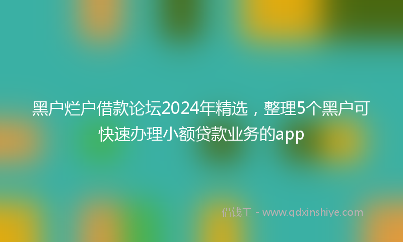 黑户烂户借款论坛2024年精选，整理5个黑户可快速办理小额贷款业务的app