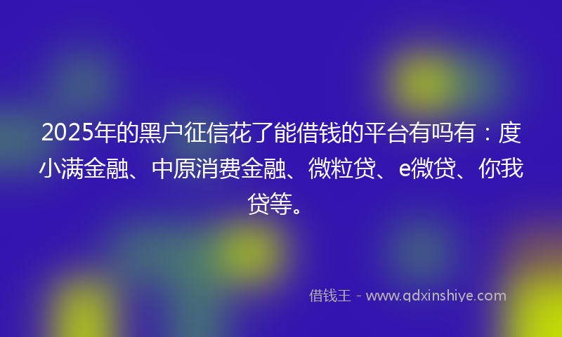 2025年的黑户征信花了能借钱的平台有吗有：度小满金融、中原消费金融、微粒贷、e微贷、你我贷等。