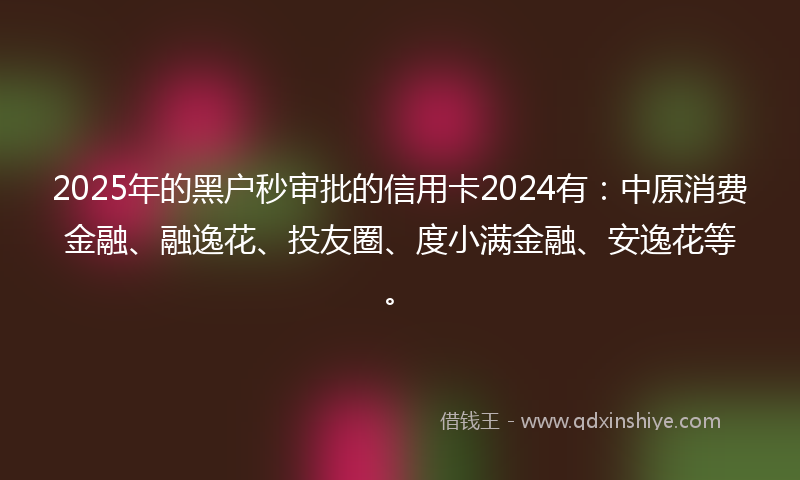 2025年的黑户秒审批的信用卡2024有：中原消费金融、融逸花、投友圈、度小满金融、安逸花等。