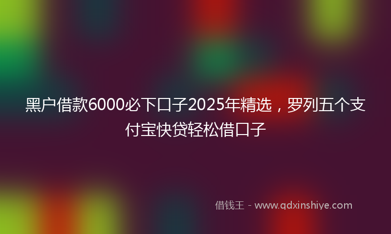 黑户借款6000必下口子2025年精选，罗列五个支付宝快贷轻松借口子