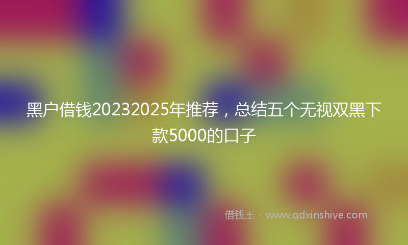 黑户借钱20232025年推荐，总结五个无视双黑下款5000的口子