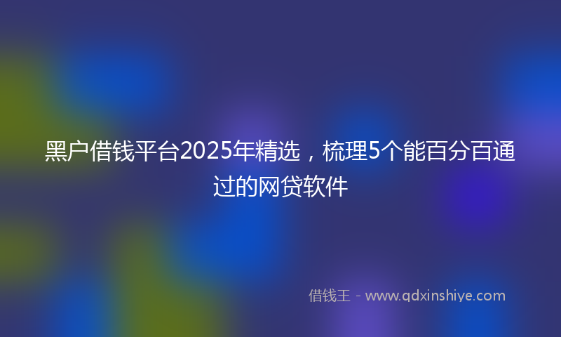 黑户借钱平台2025年精选，梳理5个能百分百通过的网贷软件