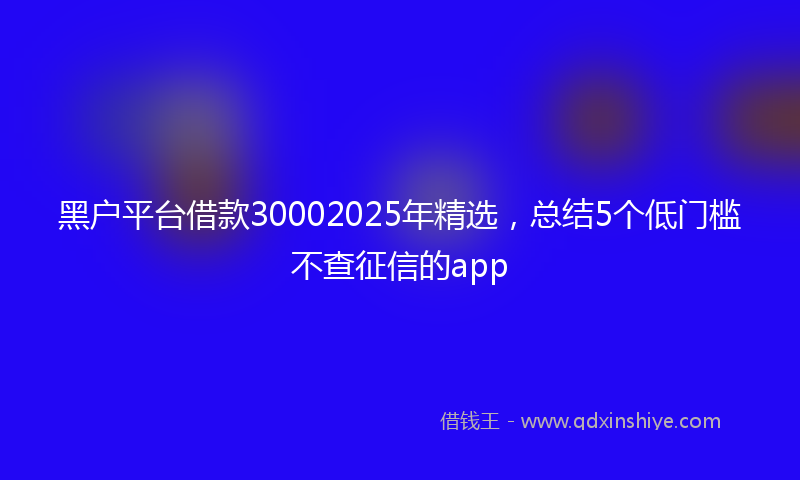 黑户平台借款30002025年精选，总结5个低门槛不查征信的app