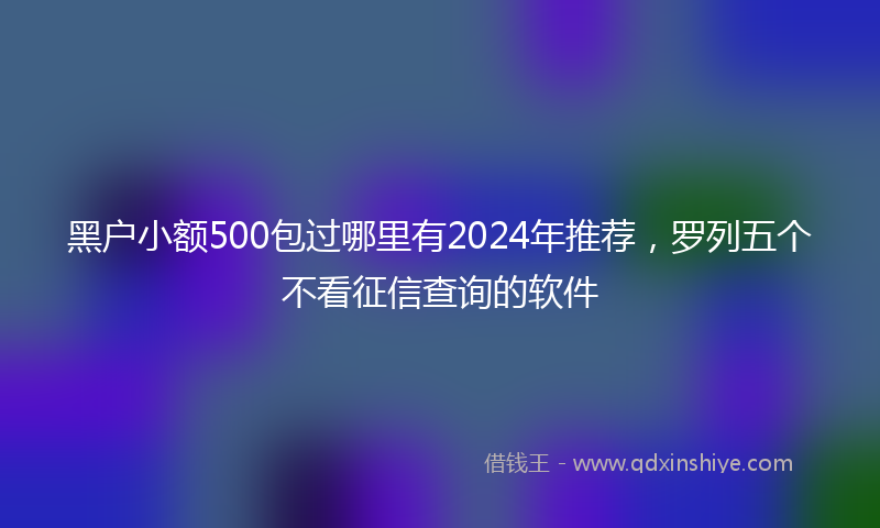 黑户小额500包过哪里有2024年推荐，罗列五个不看征信查询的软件