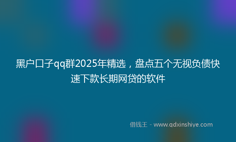 黑户口子qq群2025年精选，盘点五个无视负债快速下款长期网贷的软件