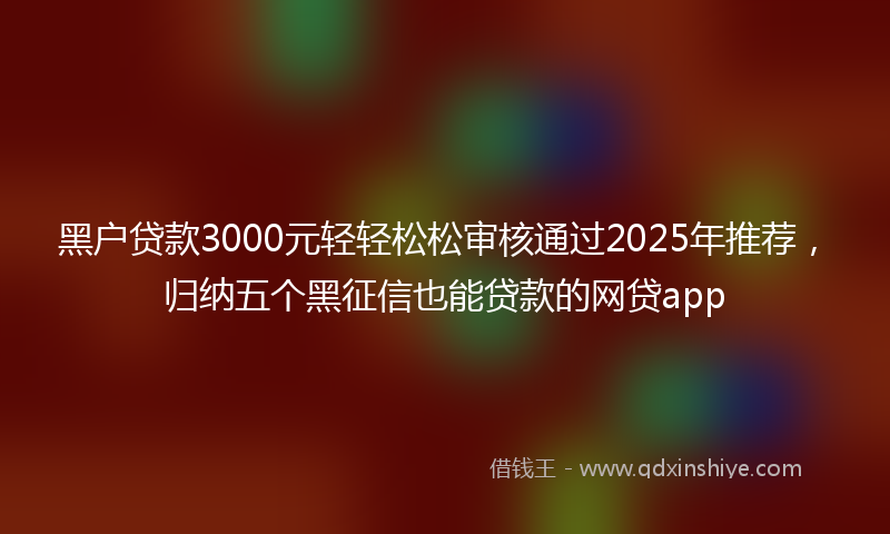 黑户贷款3000元轻轻松松审核通过2025年推荐，归纳五个黑征信也能贷款的网贷app