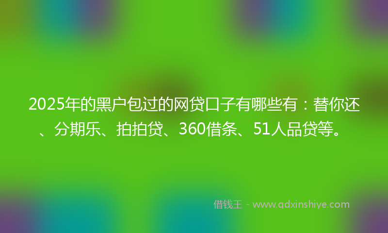 2025年的黑户包过的网贷口子有哪些有：替你还、分期乐、拍拍贷、360借条、51人品贷等。