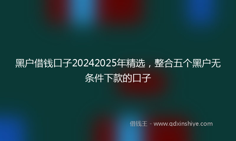 黑户借钱口子20242025年精选，整合五个黑户无条件下款的口子