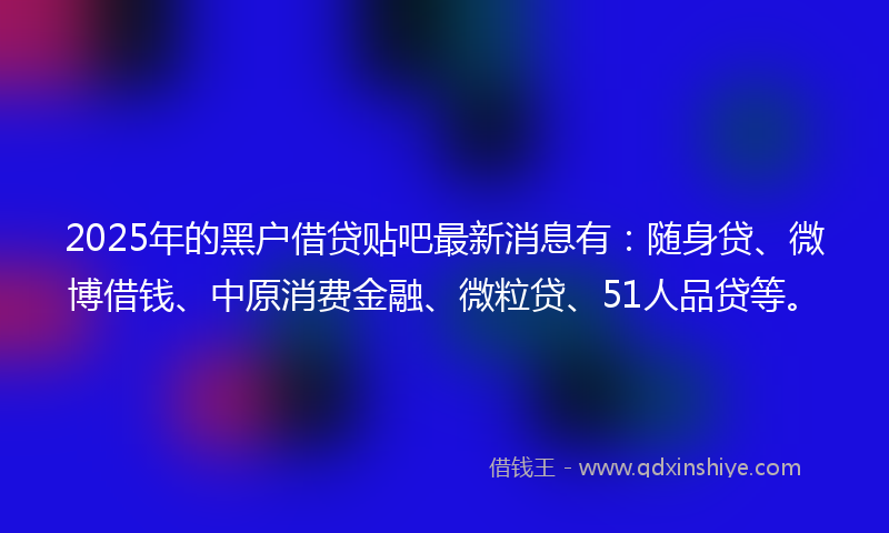 2025年的黑户借贷贴吧最新消息有：随身贷、微博借钱、中原消费金融、微粒贷、51人品贷等。
