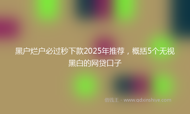 黑户烂户必过秒下款2025年推荐，概括5个无视黑白的网贷口子
