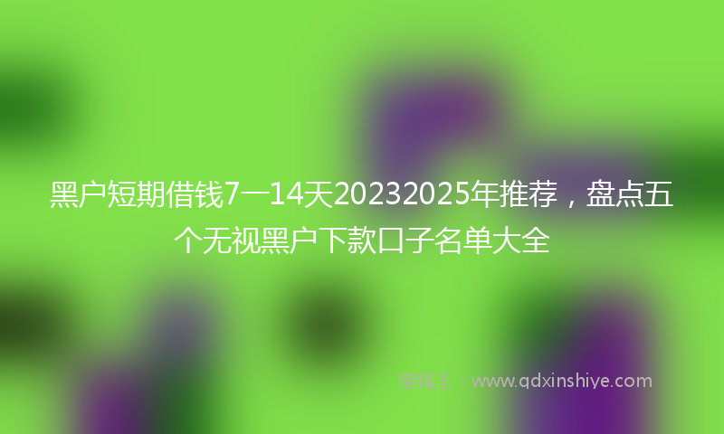 黑户短期借钱7一14天20232025年推荐，盘点五个无视黑户下款口子名单大全