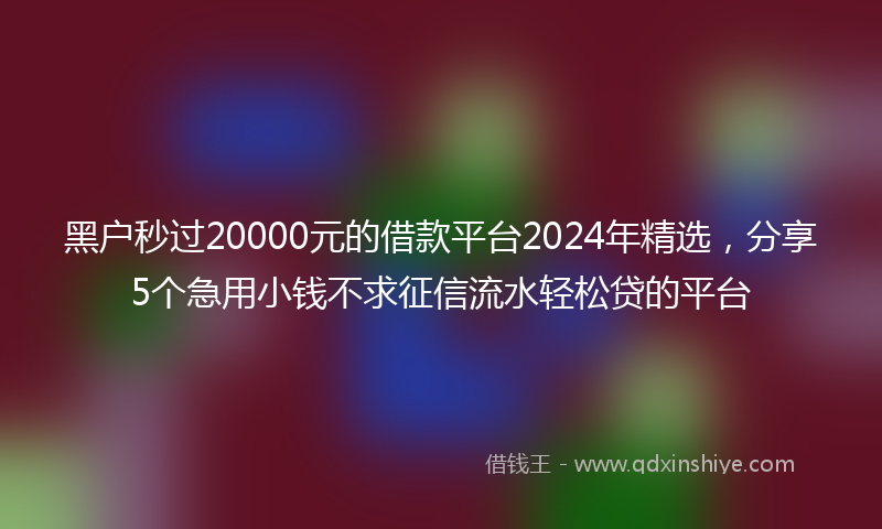 黑户秒过20000元的借款平台2024年精选，分享5个急用小钱不求征信流水轻松贷的平台