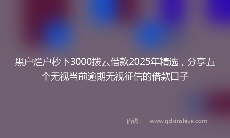 黑户烂户秒下3000拨云借款2025年精选，分享五个无视当前逾期无视征信的借款口子
