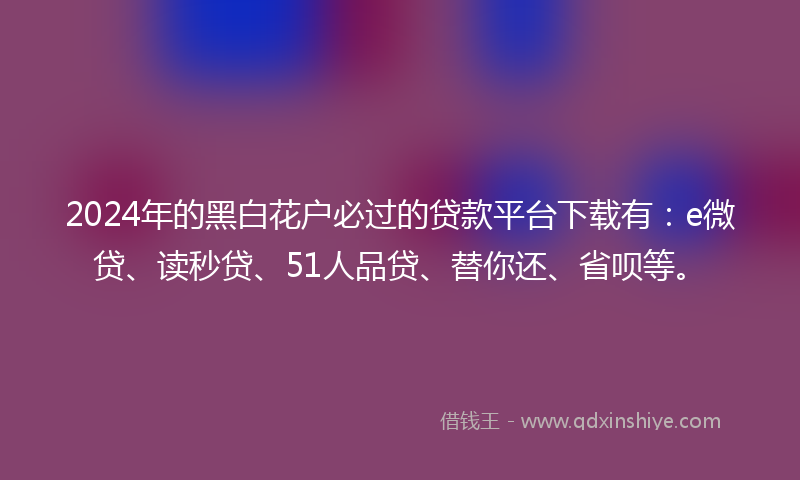 2024年的黑白花户必过的贷款平台下载有：e微贷、读秒贷、51人品贷、替你还、省呗等。