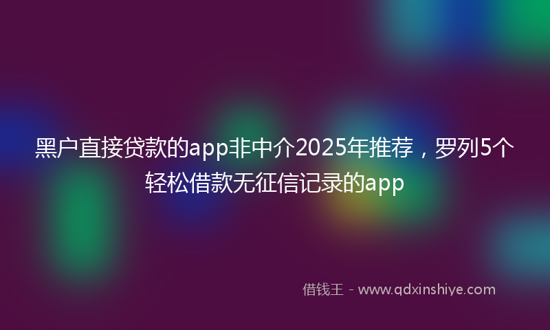 黑户直接贷款的app非中介2025年推荐，罗列5个轻松借款无征信记录的app
