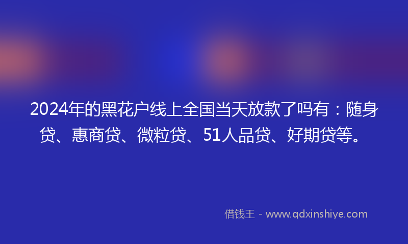 2024年的黑花户线上全国当天放款了吗有：随身贷、惠商贷、微粒贷、51人品贷、好期贷等。