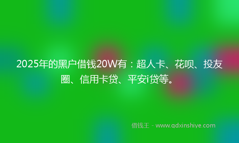 2025年的黑户借钱20W有：超人卡、花呗、投友圈、信用卡贷、平安i贷等。