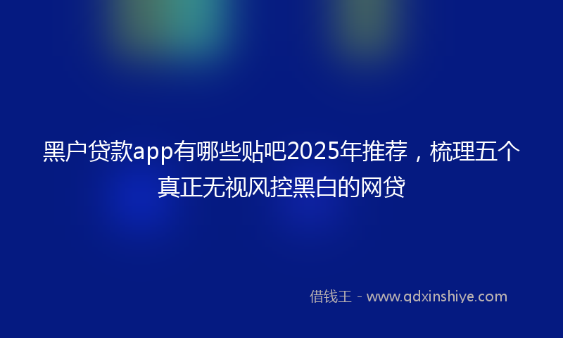 黑户贷款app有哪些贴吧2025年推荐，梳理五个真正无视风控黑白的网贷