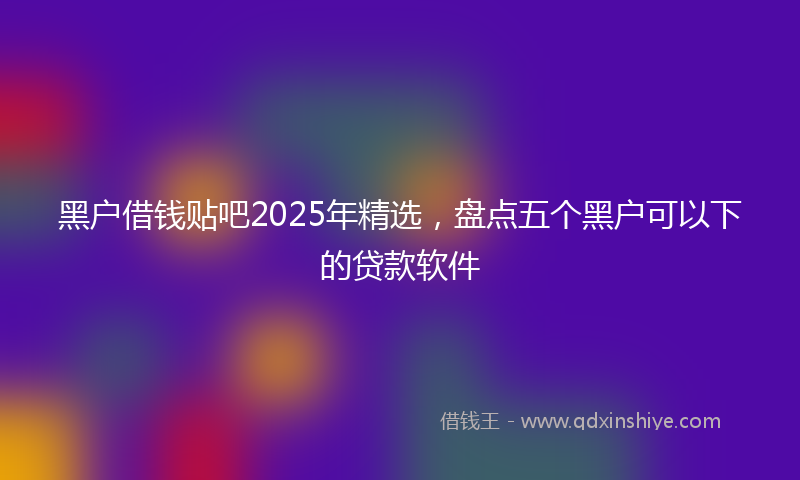 黑户借钱贴吧2025年精选，盘点五个黑户可以下的贷款软件