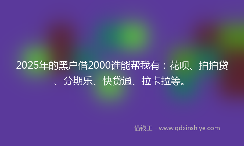 2025年的黑户借2000谁能帮我有：花呗、拍拍贷、分期乐、快贷通、拉卡拉等。