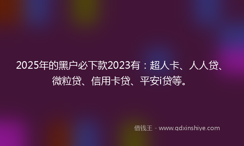2025年的黑户必下款2023有：超人卡、人人贷、微粒贷、信用卡贷、平安i贷等。