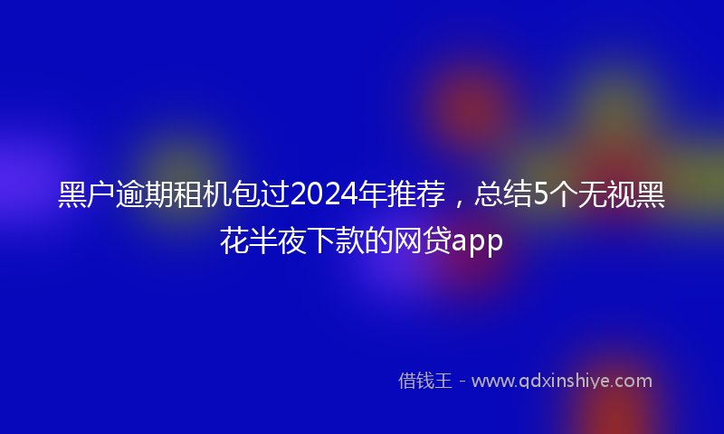 黑户逾期租机包过2024年推荐，总结5个无视黑花半夜下款的网贷app