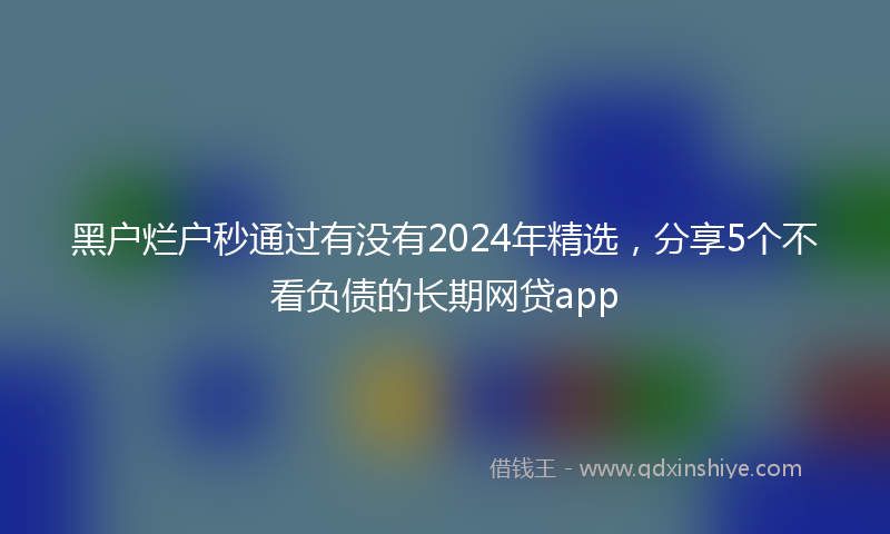 黑户烂户秒通过有没有2024年精选，分享5个不看负债的长期网贷app