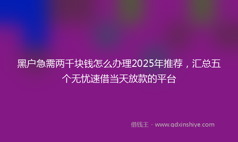 黑户急需两千块钱怎么办理2025年推荐，汇总五个无忧速借当天放款的平台