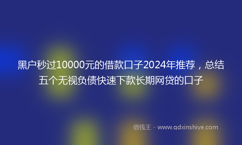 黑户秒过10000元的借款口子2024年推荐，总结五个无视负债快速下款长期网贷的口子