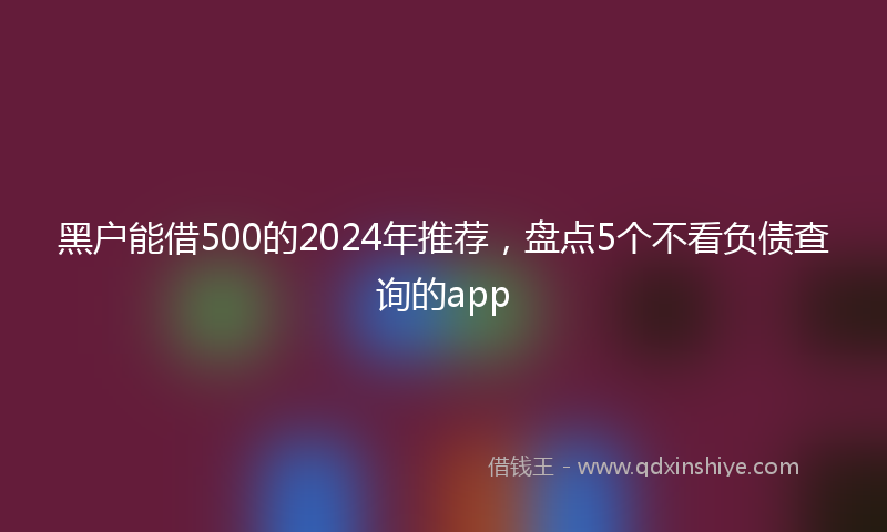 黑户能借500的2024年推荐，盘点5个不看负债查询的app
