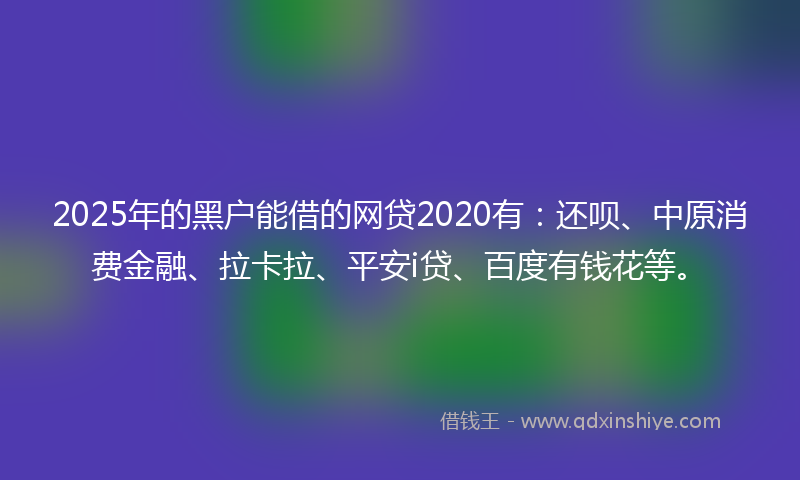 2025年的黑户能借的网贷2020有：还呗、中原消费金融、拉卡拉、平安i贷、百度有钱花等。