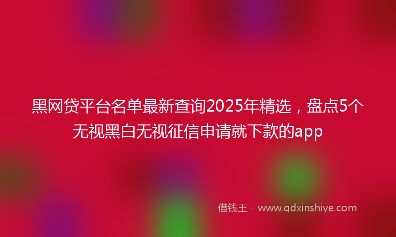 黑网贷平台名单最新查询2025年精选，盘点5个无视黑白无视征信申请就下款的app