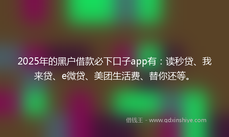 2025年的黑户借款必下口子app有：读秒贷、我来贷、e微贷、美团生活费、替你还等。