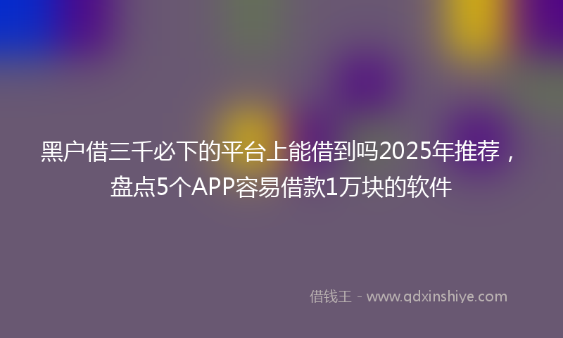 黑户借三千必下的平台上能借到吗2025年推荐，盘点5个APP容易借款1万块的软件