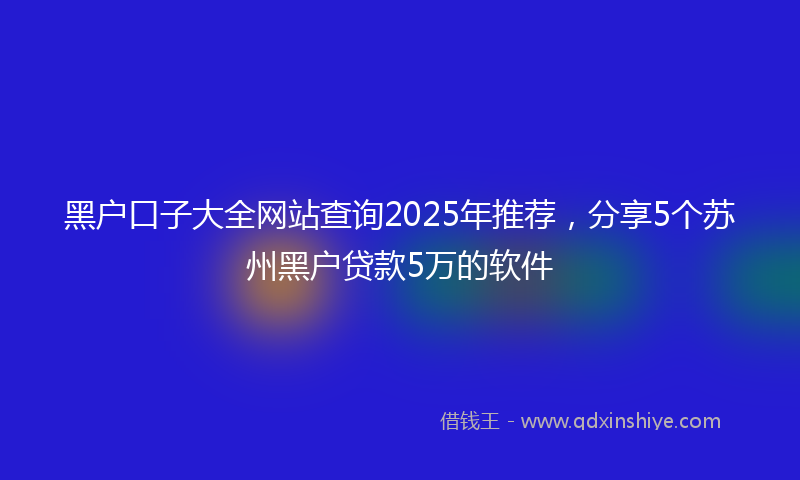 黑户口子大全网站查询2025年推荐，分享5个苏州黑户贷款5万的软件
