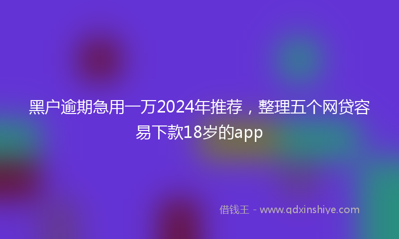 黑户逾期急用一万2024年推荐，整理五个网贷容易下款18岁的app
