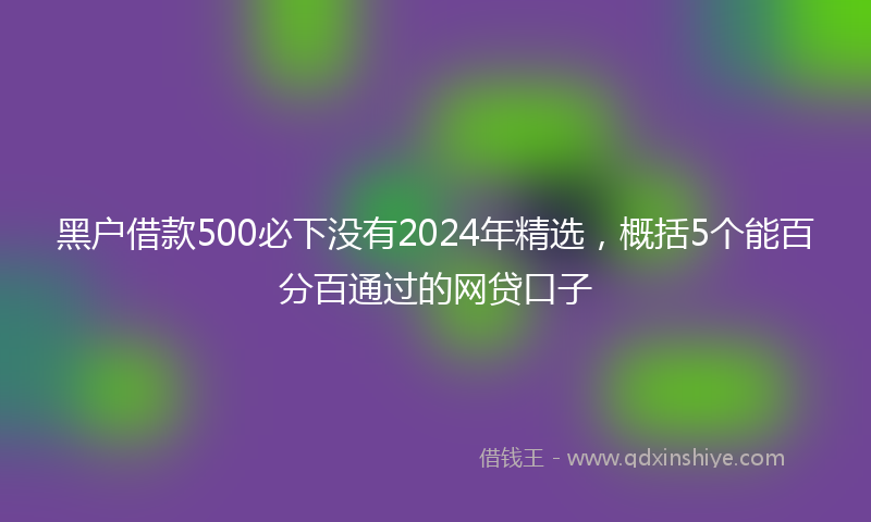 黑户借款500必下没有2024年精选，概括5个能百分百通过的网贷口子