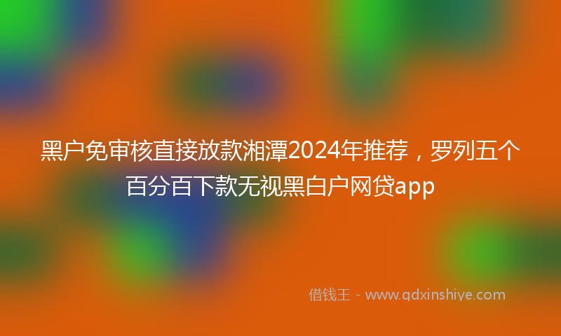 黑户免审核直接放款湘潭2024年推荐，罗列五个百分百下款无视黑白户网贷app