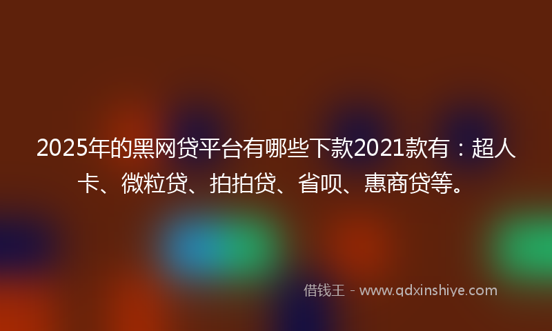 2025年的黑网贷平台有哪些下款2021款有：超人卡、微粒贷、拍拍贷、省呗、惠商贷等。