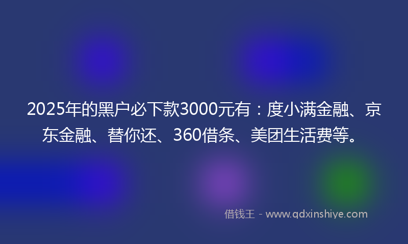 2025年的黑户必下款3000元有：度小满金融、京东金融、替你还、360借条、美团生活费等。