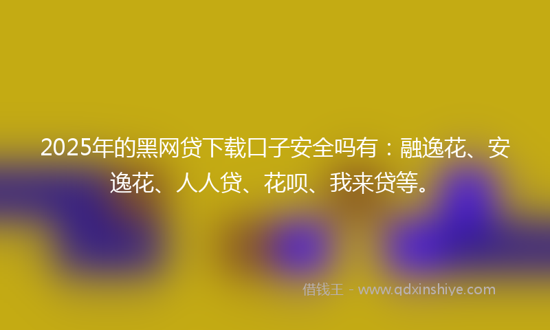 2025年的黑网贷下载口子安全吗有：融逸花、安逸花、人人贷、花呗、我来贷等。