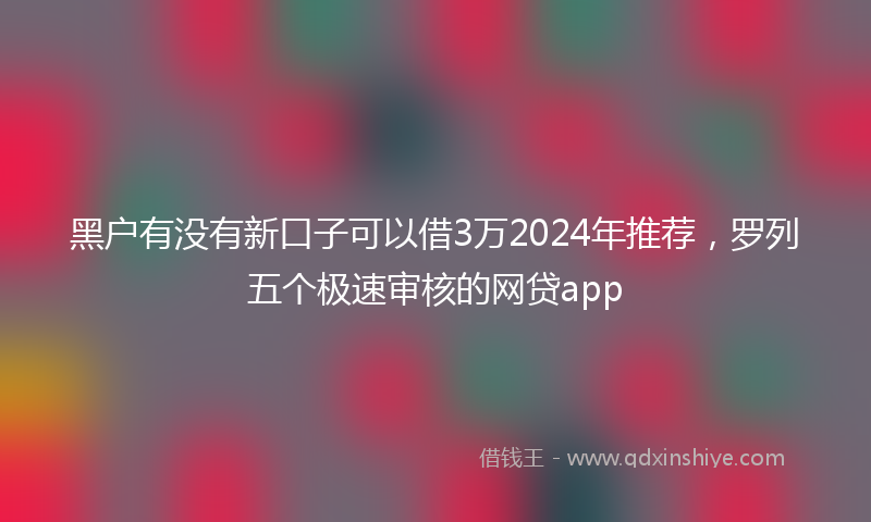 黑户有没有新口子可以借3万2024年推荐，罗列五个极速审核的网贷app