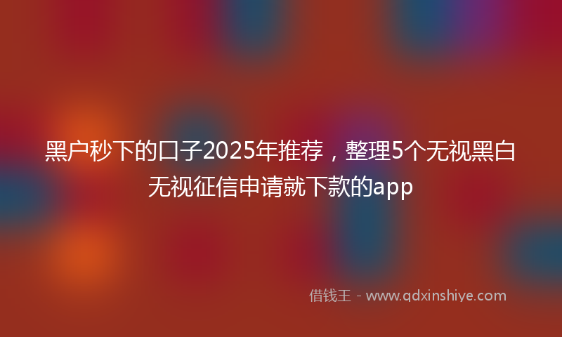 黑户秒下的口子2025年推荐，整理5个无视黑白无视征信申请就下款的app
