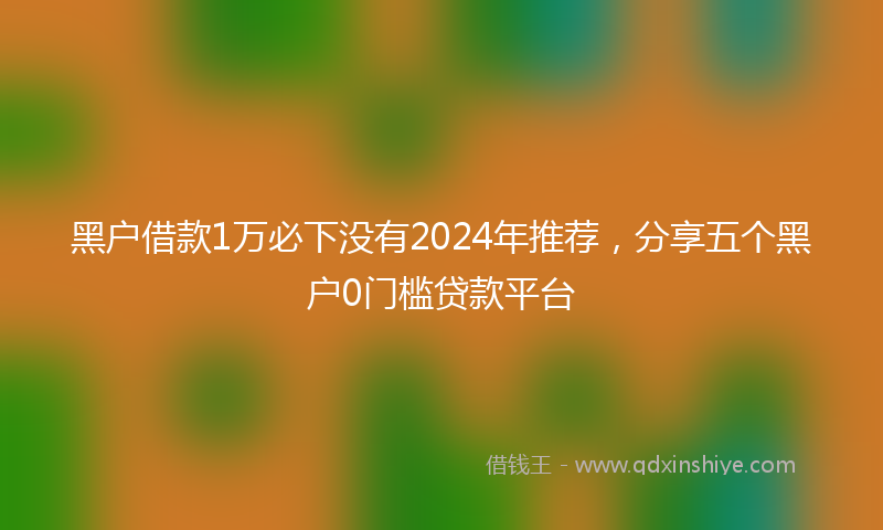 黑户借款1万必下没有2024年推荐，分享五个黑户0门槛贷款平台