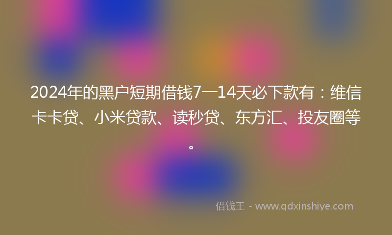 2024年的黑户短期借钱7一14天必下款有：维信卡卡贷、小米贷款、读秒贷、东方汇、投友圈等。