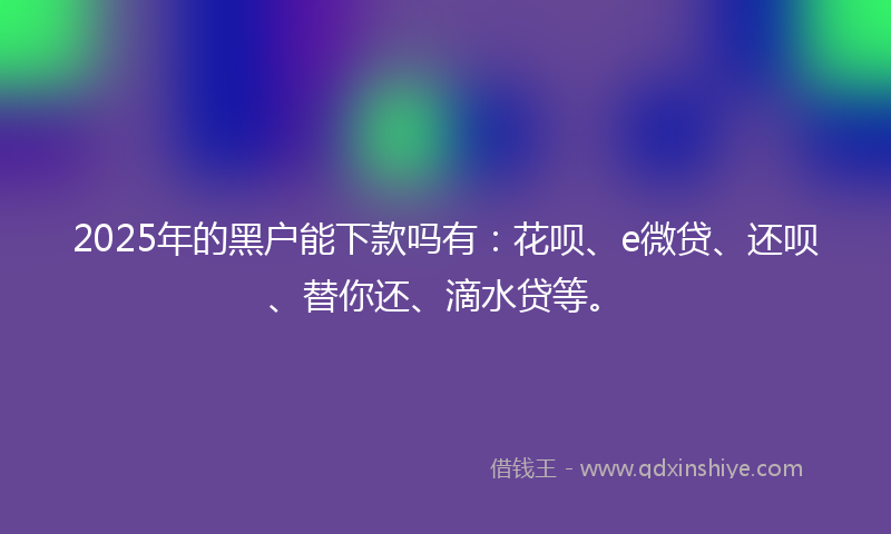 2025年的黑户能下款吗有：花呗、e微贷、还呗、替你还、滴水贷等。