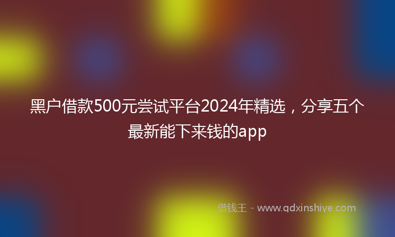 黑户借款500元尝试平台2024年精选，分享五个最新能下来钱的app